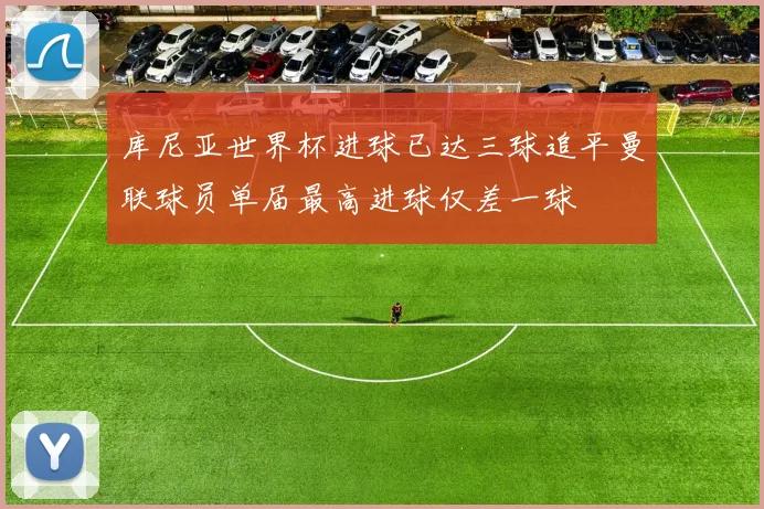 库尼亚世界杯进球已达三球追平曼联球员单届最高进球仅差一球