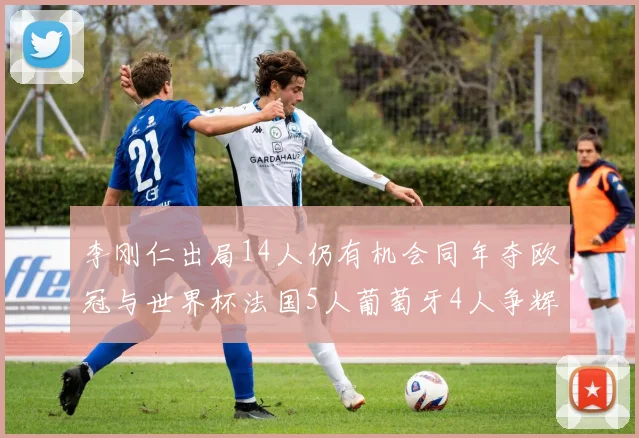 李刚仁出局14人仍有机会同年夺欧冠与世界杯法国5人葡萄牙4人争辉