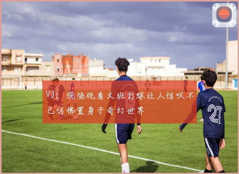 VJ：现场观看文班打球让人惊叹不已仿佛置身于奇幻世界