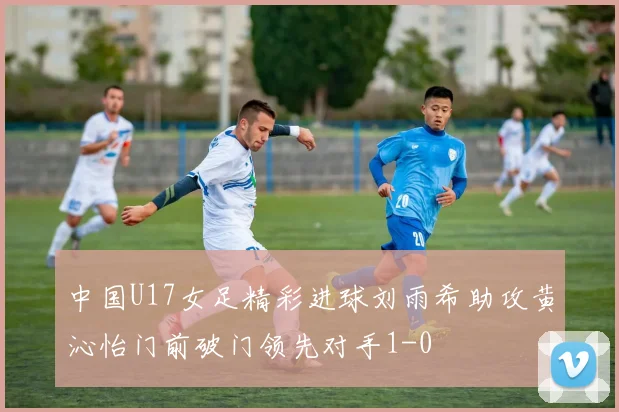 中国U17女足精彩进球刘雨希助攻黄沁怡门前破门领先对手1-0
