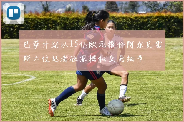 巴萨计划以15亿欧元报价阿尔瓦雷斯六位记者独家揭秘交易细节