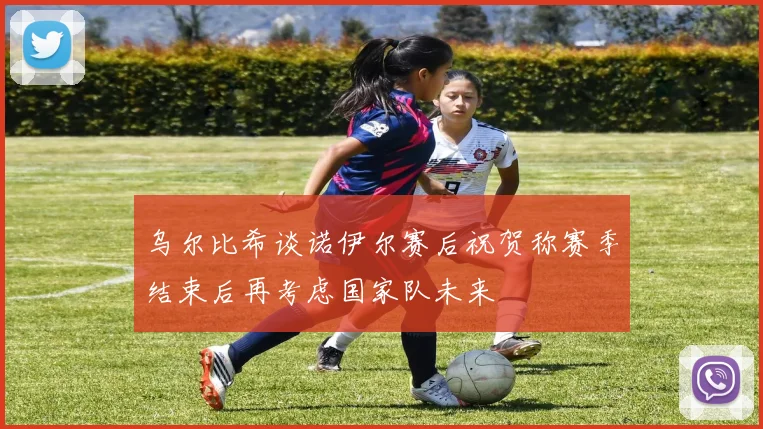 乌尔比希谈诺伊尔赛后祝贺称赛季结束后再考虑国家队未来