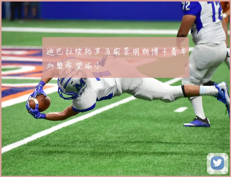 迪巴拉续约罗马前景明朗博卡青年加盟希望减小
