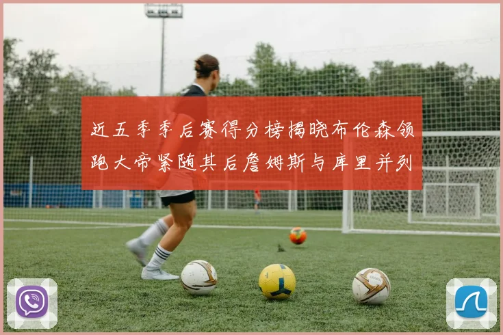 近五季季后赛得分榜揭晓布伦森领跑大帝紧随其后詹姆斯与库里并列第四