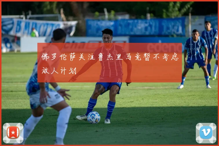 佛罗伦萨关注鲁杰里马竞暂不考虑放人计划