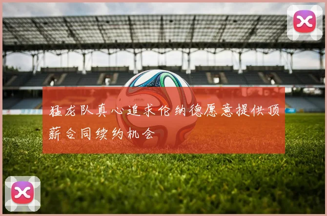 猛龙队真心追求伦纳德愿意提供顶薪合同续约机会