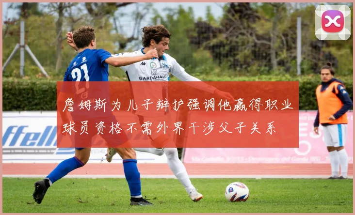 詹姆斯为儿子辩护强调他赢得职业球员资格不需外界干涉父子关系