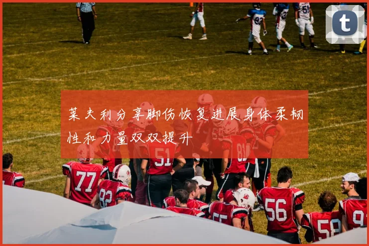 莱夫利分享脚伤恢复进展身体柔韧性和力量双双提升