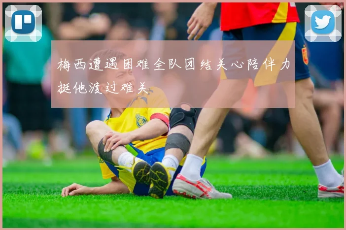 梅西遭遇困难全队团结关心陪伴力挺他渡过难关
