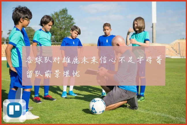 各球队对雄鹿未来信心不足字母哥留队前景堪忧
