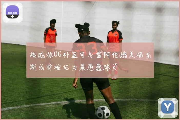 路威称OG补篮可与雷阿伦媲美福克斯或将被记为最愚蠢球员