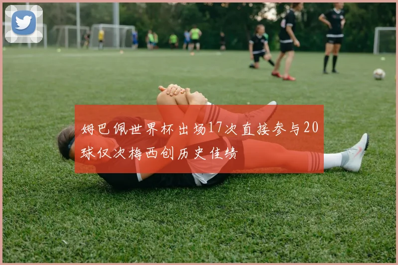 姆巴佩世界杯出场17次直接参与20球仅次梅西创历史佳绩