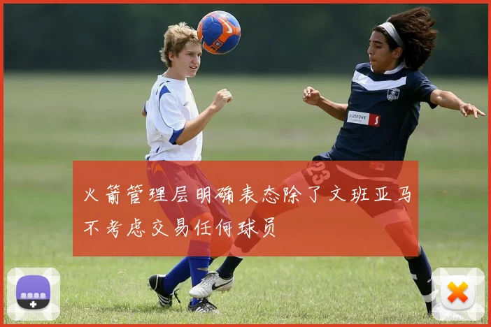 火箭管理层明确表态除了文班亚马不考虑交易任何球员