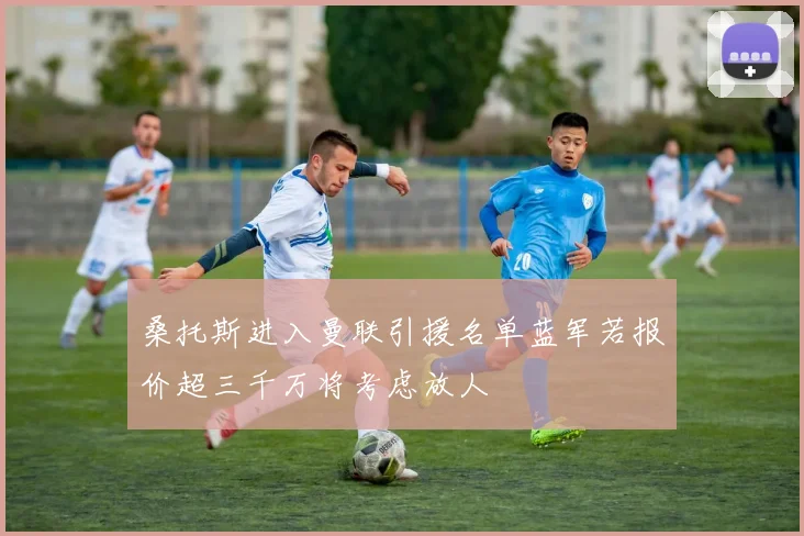 桑托斯进入曼联引援名单蓝军若报价超三千万将考虑放人