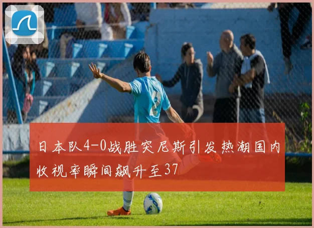 日本队4-0战胜突尼斯引发热潮国内收视率瞬间飙升至37