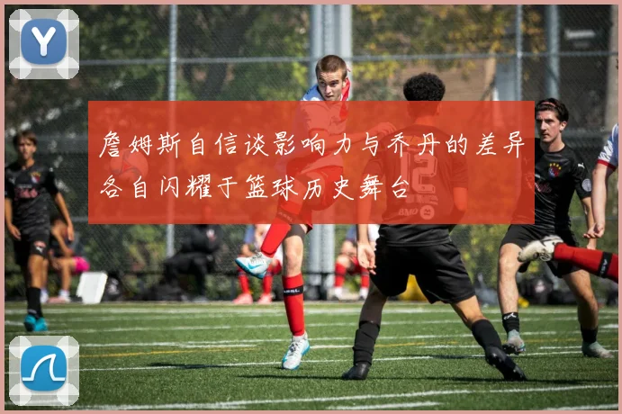 詹姆斯自信谈影响力与乔丹的差异各自闪耀于篮球历史舞台