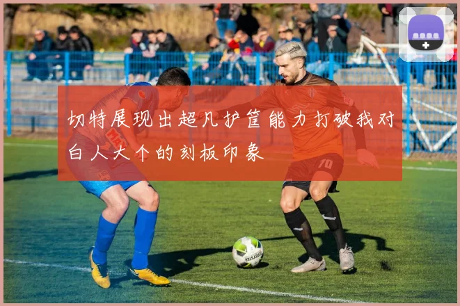 切特展现出超凡护筐能力打破我对白人大个的刻板印象